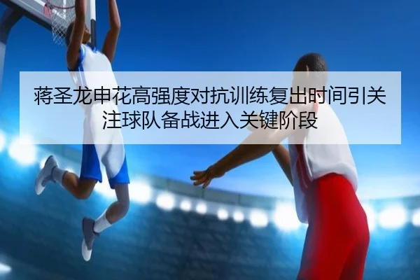 蒋圣龙申花高强度对抗训练复出时间引关注球队备战进入关键阶段